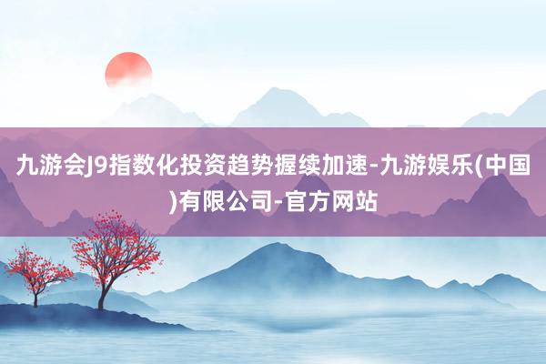 九游会J9指数化投资趋势握续加速-九游娱乐(中国)有限公司-官方网站
