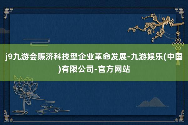 j9九游会赈济科技型企业革命发展-九游娱乐(中国)有限公司-官方网站