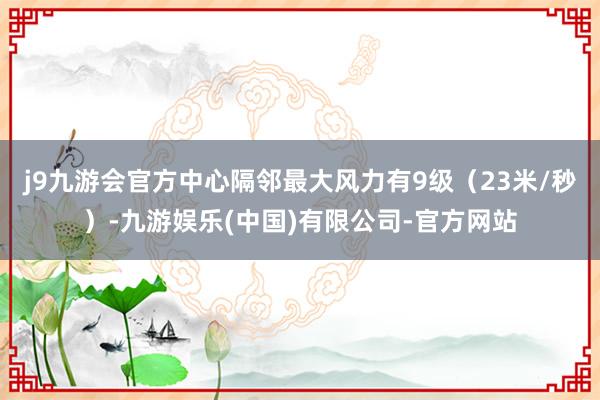 j9九游会官方中心隔邻最大风力有9级（23米/秒）-九游娱乐(中国)有限公司-官方网站