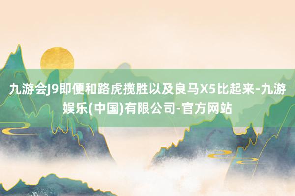 九游会J9即便和路虎揽胜以及良马X5比起来-九游娱乐(中国)有限公司-官方网站