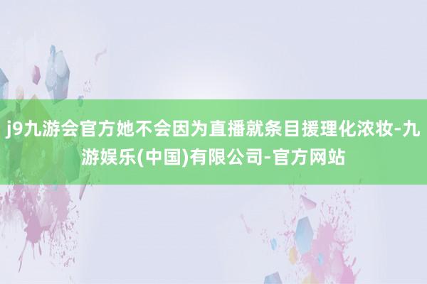 j9九游会官方她不会因为直播就条目援理化浓妆-九游娱乐(中国)有限公司-官方网站