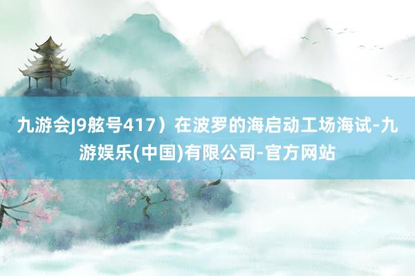 九游会J9舷号417）在波罗的海启动工场海试-九游娱乐(中国)有限公司-官方网站