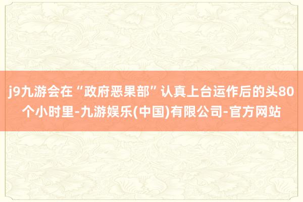 j9九游会在“政府恶果部”认真上台运作后的头80个小时里-九游娱乐(中国)有限公司-官方网站