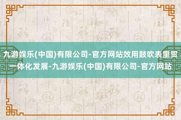 九游娱乐(中国)有限公司-官方网站效用鼓吹表里贸一体化发展-九游娱乐(中国)有限公司-官方网站