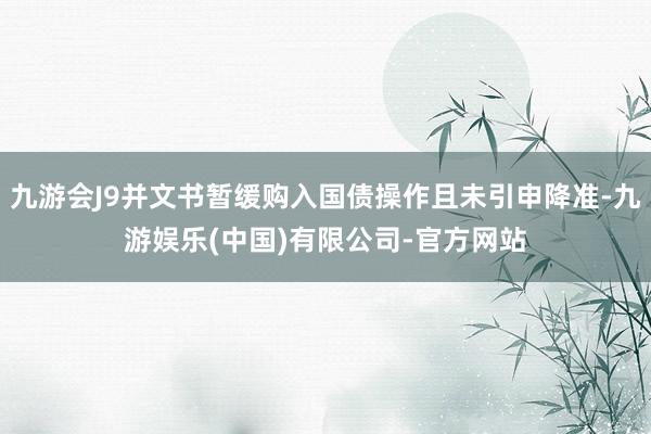 九游会J9并文书暂缓购入国债操作且未引申降准-九游娱乐(中国)有限公司-官方网站