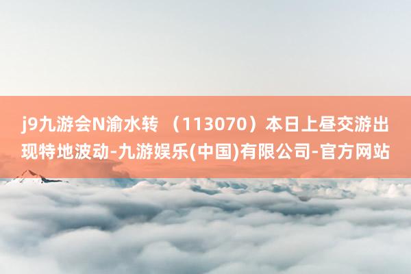 j9九游会N渝水转 （113070）本日上昼交游出现特地波动-九游娱乐(中国)有限公司-官方网站