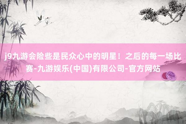 j9九游会险些是民众心中的明星！之后的每一场比赛-九游娱乐(中国)有限公司-官方网站