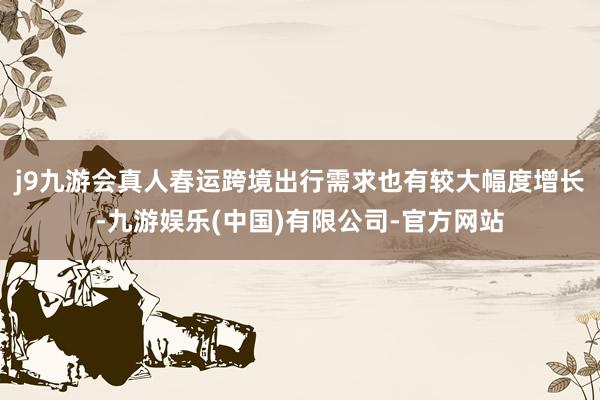 j9九游会真人春运跨境出行需求也有较大幅度增长-九游娱乐(中国)有限公司-官方网站