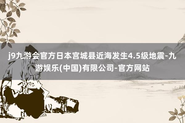 j9九游会官方日本宫城县近海发生4.5级地震-九游娱乐(中国)有限公司-官方网站