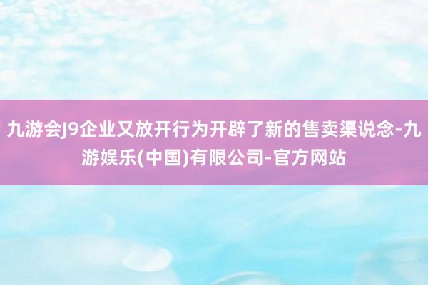 九游会J9企业又放开行为开辟了新的售卖渠说念-九游娱乐(中国)有限公司-官方网站