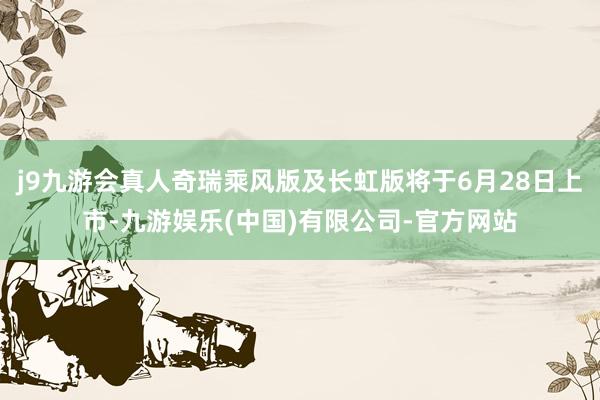j9九游会真人奇瑞乘风版及长虹版将于6月28日上市-九游娱乐(中国)有限公司-官方网站