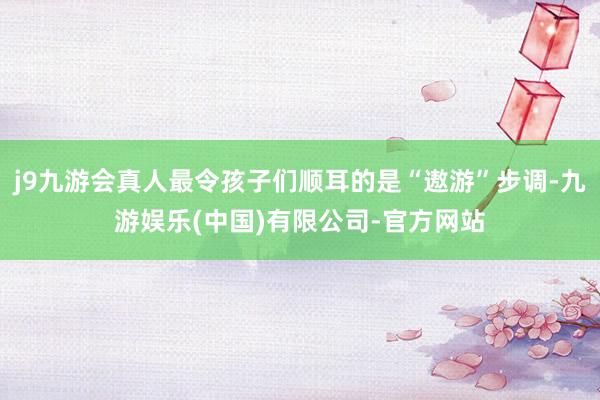 j9九游会真人最令孩子们顺耳的是“遨游”步调-九游娱乐(中国)有限公司-官方网站
