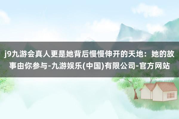 j9九游会真人更是她背后慢慢伸开的天地：她的故事由你参与-九游娱乐(中国)有限公司-官方网站