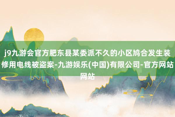 j9九游会官方肥东县某委派不久的小区鸠合发生装修用电线被盗案-九游娱乐(中国)有限公司-官方网站
