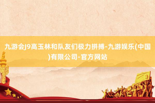 九游会J9高玉林和队友们极力拼搏-九游娱乐(中国)有限公司-官方网站