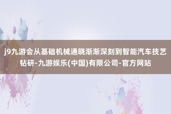 j9九游会从基础机械通晓渐渐深刻到智能汽车技艺钻研-九游娱乐(中国)有限公司-官方网站