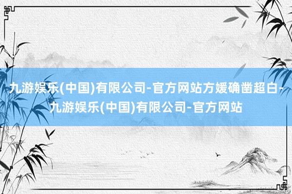 九游娱乐(中国)有限公司-官方网站方媛确凿超白-九游娱乐(中国)有限公司-官方网站