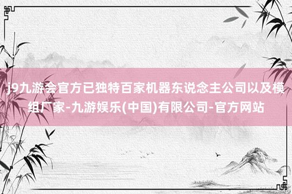 j9九游会官方已独特百家机器东说念主公司以及模组厂家-九游娱乐(中国)有限公司-官方网站