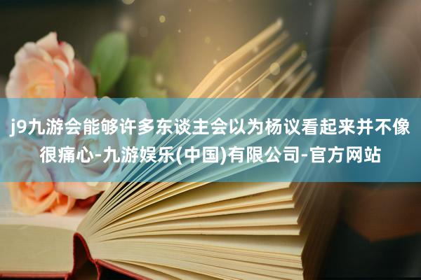 j9九游会能够许多东谈主会以为杨议看起来并不像很痛心-九游娱乐(中国)有限公司-官方网站