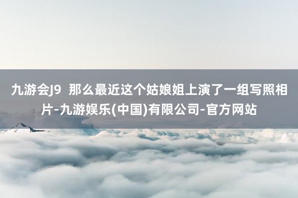 九游会J9  那么最近这个姑娘姐上演了一组写照相片-九游娱乐(中国)有限公司-官方网站