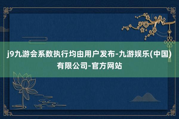 j9九游会系数执行均由用户发布-九游娱乐(中国)有限公司-官方网站