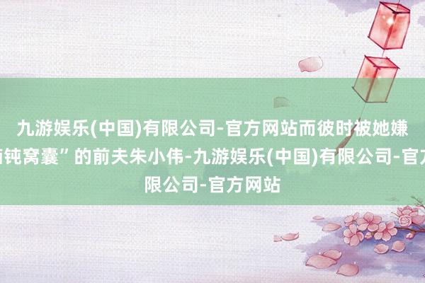九游娱乐(中国)有限公司-官方网站而彼时被她嫌弃“痴钝窝囊”的前夫朱小伟-九游娱乐(中国)有限公司-官方网站