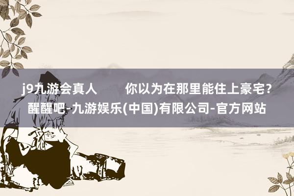 j9九游会真人        你以为在那里能住上豪宅？醒醒吧-九游娱乐(中国)有限公司-官方网站
