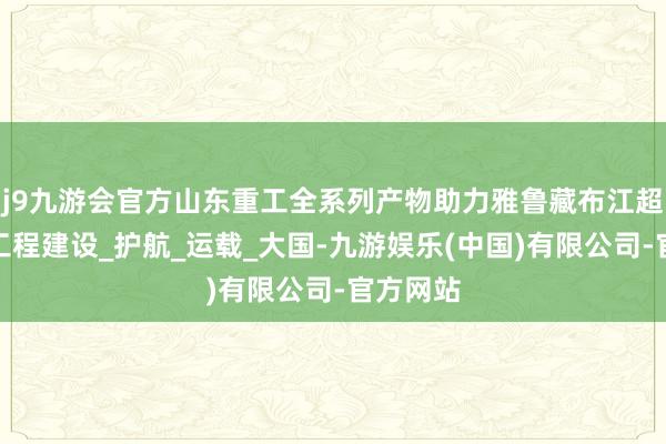 j9九游会官方山东重工全系列产物助力雅鲁藏布江超等水电工程建设_护航_运载_大国-九游娱乐(中国)有限公司-官方网站