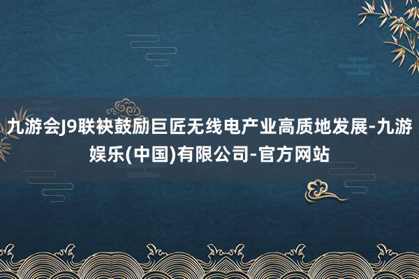 九游会J9联袂鼓励巨匠无线电产业高质地发展-九游娱乐(中国)有限公司-官方网站