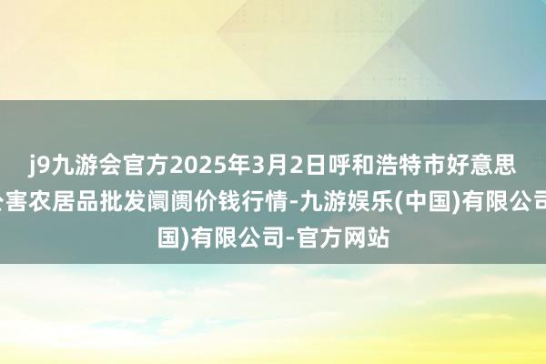 j9九游会官方2025年3月2日呼和浩特市好意思通首府无公害农居品批发阛阓价钱行情-九游娱乐(中国)有限公司-官方网站