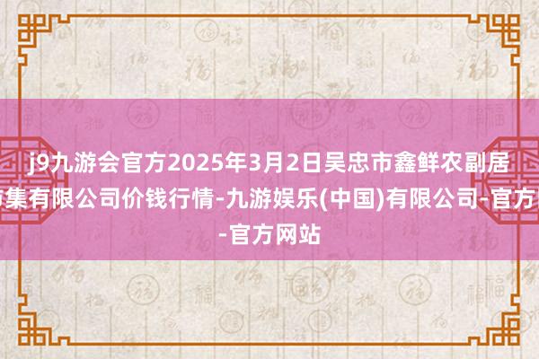 j9九游会官方2025年3月2日吴忠市鑫鲜农副居品市集有限公司价钱行情-九游娱乐(中国)有限公司-官方网站