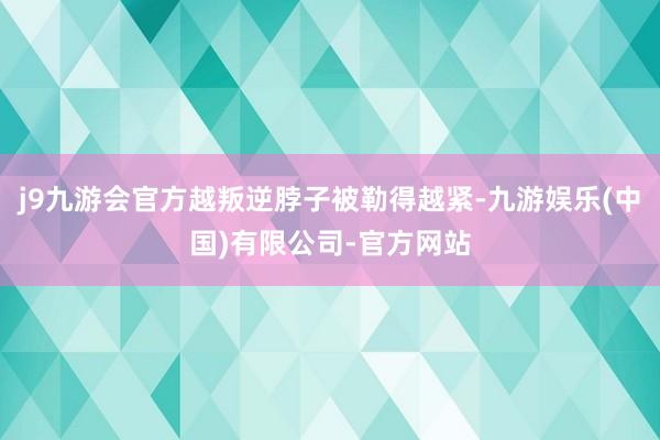 j9九游会官方越叛逆脖子被勒得越紧-九游娱乐(中国)有限公司-官方网站