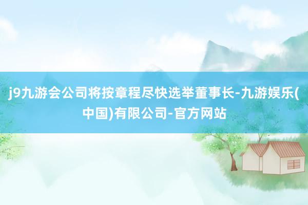 j9九游会公司将按章程尽快选举董事长-九游娱乐(中国)有限公司-官方网站