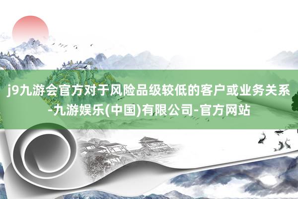 j9九游会官方对于风险品级较低的客户或业务关系-九游娱乐(中国)有限公司-官方网站