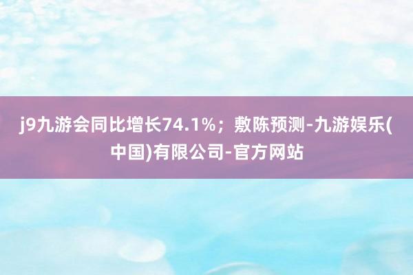 j9九游会同比增长74.1%；敷陈预测-九游娱乐(中国)有限公司-官方网站