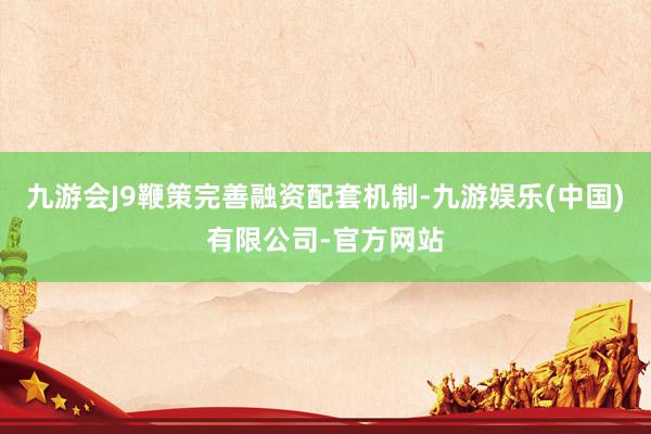 九游会J9鞭策完善融资配套机制-九游娱乐(中国)有限公司-官方网站