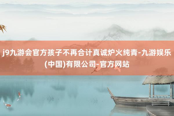 j9九游会官方孩子不再合计真诚炉火纯青-九游娱乐(中国)有限公司-官方网站