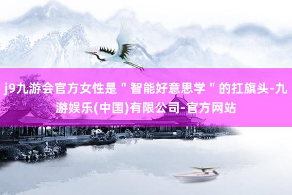 j9九游会官方女性是＂智能好意思学＂的扛旗头-九游娱乐(中国)有限公司-官方网站