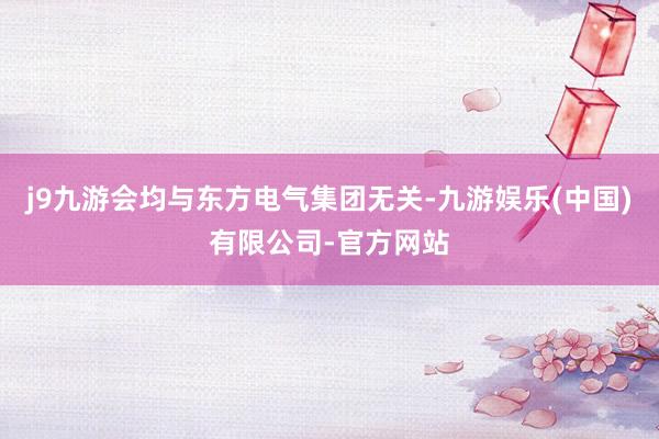 j9九游会均与东方电气集团无关-九游娱乐(中国)有限公司-官方网站