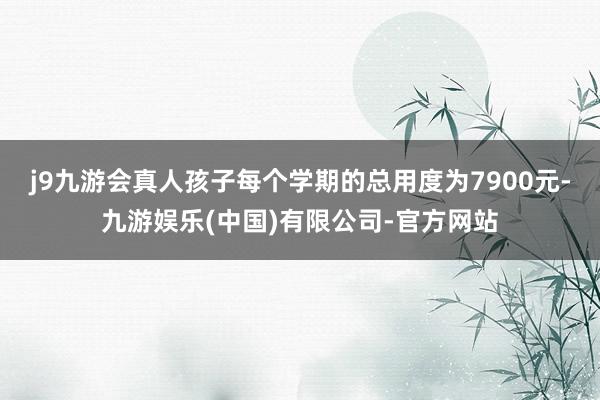 j9九游会真人孩子每个学期的总用度为7900元-九游娱乐(中国)有限公司-官方网站