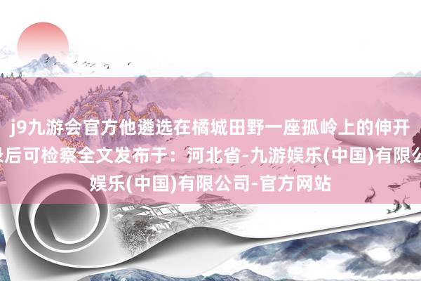 j9九游会官方他遴选在橘城田野一座孤岭上的伸开剩余89%登录后可检察全文发布于：河北省-九游娱乐(中国)有限公司-官方网站