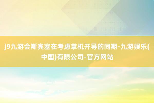 j9九游会斯宾塞在考虑掌机开导的同期-九游娱乐(中国)有限公司-官方网站