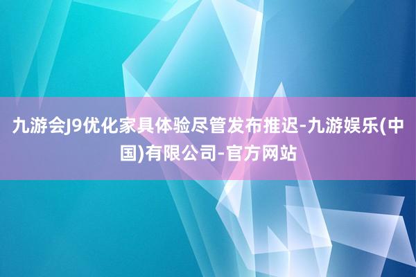 九游会J9优化家具体验尽管发布推迟-九游娱乐(中国)有限公司-官方网站