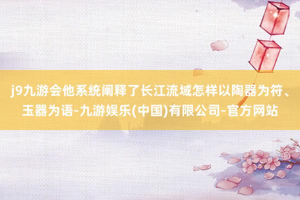 j9九游会他系统阐释了长江流域怎样以陶器为符、玉器为语-九游娱乐(中国)有限公司-官方网站