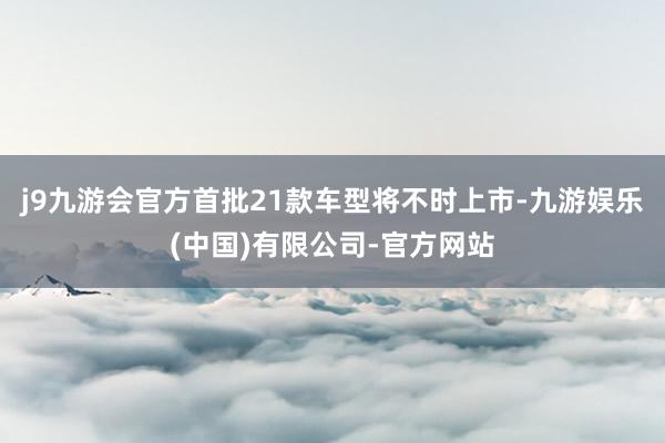 j9九游会官方首批21款车型将不时上市-九游娱乐(中国)有限公司-官方网站