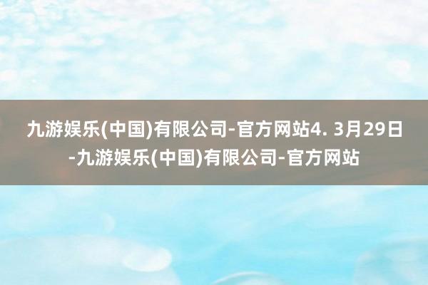九游娱乐(中国)有限公司-官方网站　　4. 3月29日-九游娱乐(中国)有限公司-官方网站