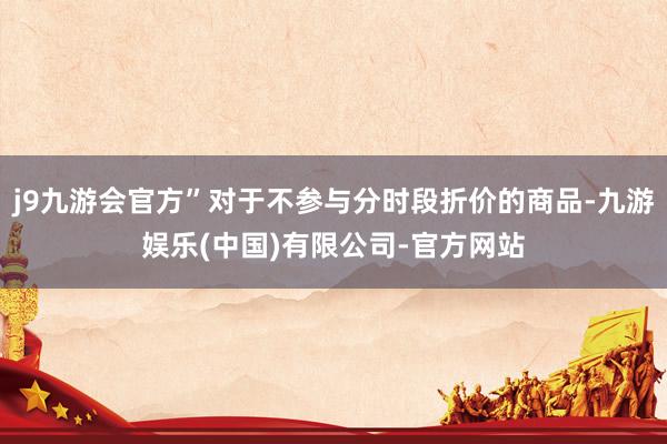 j9九游会官方”对于不参与分时段折价的商品-九游娱乐(中国)有限公司-官方网站