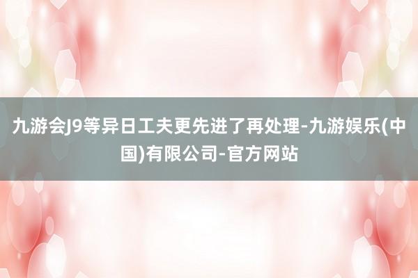 九游会J9等异日工夫更先进了再处理-九游娱乐(中国)有限公司-官方网站