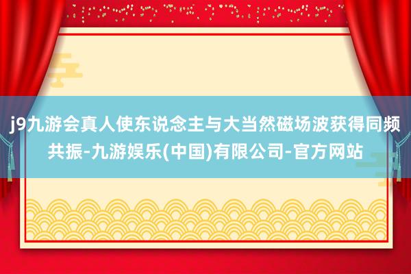 j9九游会真人使东说念主与大当然磁场波获得同频共振-九游娱乐(中国)有限公司-官方网站