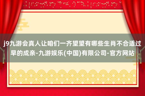 j9九游会真人让咱们一齐望望有哪些生肖不合适过早的成亲-九游娱乐(中国)有限公司-官方网站